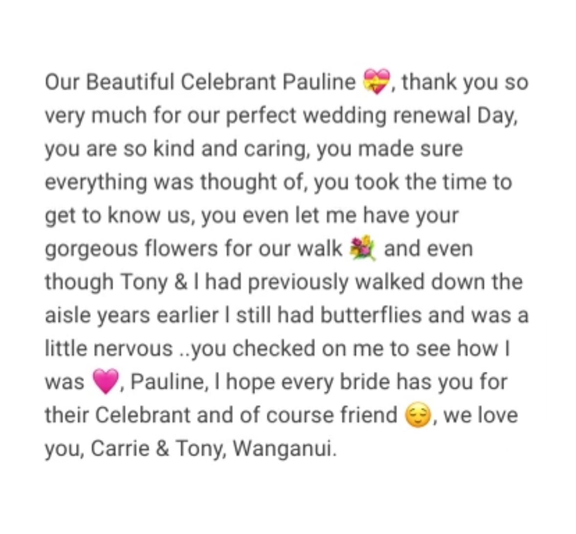Our Beautiful Celebrant Pauline, thank you so very much for our perfect wedding renewal Day, you are so kind and caring, you made sure everything was thought of, you took the time to get to know us, you even let me have your gorgeous flowers for our walk and even though Tony & I had previously walked down the aisle years earlier I still had butterflies and was a little nervous ..you checked on me to see how I was, Pauline, I hope every bride has you for their Celebrant and of course friend, we love you, Carrie & Tony, Wanganui.